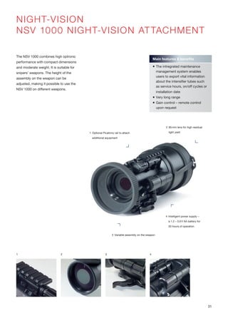 NIGHT-VISION
NSV 1000 NIGHT-VISION ATTACHMENT
The NSV 1000 combines high optronic
performance with compact dimensions
and moderate weight. It is suitable for
snipers’ weapons. The height of the
assembly on the weapon can be
adjusted, making it possible to use the
NSV 1000 on different weapons.
1 2 3
Main features & benefits
 The intregrated maintenance
management system enables
users to export vital information
about the intensifier tubes such
as service hours, on/off cycles or
installation date
 Very long range
 Gain control – remote control
upon request
4
4 Intelligent power supply –
a 1.2 – 3.6V AA battery for
50 hours of operation
1 Optional Picatinny rail to attach
additional equipment
3 Variable assembly on the weapon
2 85mm lens for high residual
light yield
31
 