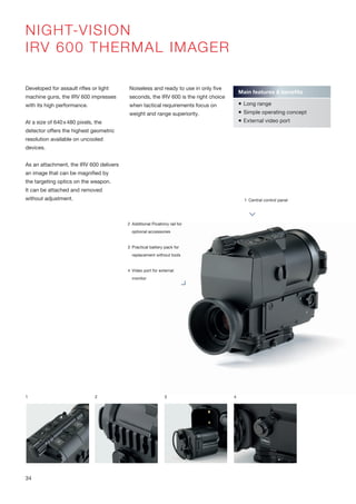 2 Additional Picatinny rail for
optional accessories
3 Practical battery pack for
replacement without tools
4 Video port for external
monitor
1 Central control panel
NIGHT-VISION
IRV 600 THERMAL IMAGER
Developed for assault rifles or light
machine guns, the IRV 600 impresses
with its high performance.
At a size of 640x480 pixels, the
detector offers the highest geometric
resolution available on uncooled
devices.
As an attachment, the IRV 600 delivers
an image that can be magnified by
the targeting optics on the weapon.
It can be attached and removed
without adjustment.
Noiseless and ready to use in only five
seconds, the IRV 600 is the right choice
when tactical requirements focus on
weight and range superiority.
1 2 3
Main features & benefits
 Long range
 Simple operating concept
 External video port
4
34
 