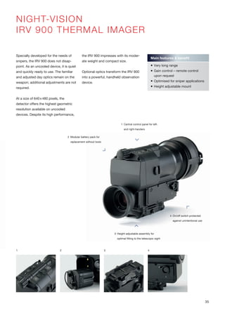 NIGHT-VISION
IRV 900 THERMAL IMAGER
Specially developed for the needs of
snipers, the IRV 900 does not disap-
point. As an uncooled device, it is quiet
and quickly ready to use. The familiar
and adjusted day optics remain on the
weapon; additional adjustments are not
required.
At a size of 640x480 pixels, the
detector offers the highest geometric
resolution available on uncooled
devices. Despite its high performance,
the IRV 900 impresses with its moder-
ate weight and compact size.
Optional optics transform the IRV 900
into a powerful, handheld observation
device.
1 2 3
Main features & benefit
 Very long range
 Gain control – remote control
upon request
 Optimised for sniper applications
 Height adjustable mount
4
2 Modular battery pack for
replacement without tools
4 On/off switch protected
against unintentional use
1 Central control panel for left-
and right-handers
3 Height-adjustable assembly for
optimal fitting to the telescopic sight
35
 
