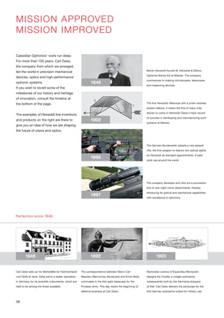 1846
1902
1995
1997
1846 1892 1903
MISSION APPROVED
MISSION IMPROVED
Moritz Hensoldt founds M. Hensoldt & Söhne,
Optische Werke AG at Wetzlar. The company
commences to making microscopes, telescopes
and measuring devices.
The first Hensoldt riflescope with a prism reversal
system debuts. It marks the first of many mile-
stones to come in Hensoldt/Zeiss’s track record
of success in developing and manufacturing such
systems at Wetzlar.
The German Bundeswehr adopts a new assault
rifle, the first weapon to feature two optical sights
by Hensoldt as standard appointments. It sees
wide use around the world.
Cassidian Optronics’ roots run deep:
For more than 100 years, Carl Zeiss,
the company from which we emerged,
led the world in precision mechanical
devices, optics and high-performance
optronic systems.
If you wish to revisit some of the
milestones of our history and heritage
of innovation, consult the timeline at
the bottom of the page.
The examples of Hensoldt line inventions
and products on the right are there to
give you an idea of how we are shaping
the future of visors and optics.
Perfection since 1846:
Carl Zeiss sets up his Werkstätte für Feinmechanik
und Optik at Jena. Zeiss earns a stellar reputation
in Germany for its scientific instruments, which are
held to be among the finest available.
The correspondence between Baron Carl
Beaulieu-Marconnay (lieutenant) and Ernst Abbe
culminates in the first sight telescope for the
Prussian army. This day marks the beginning of
defence business at Carl Zeiss.
Raimondo Lorenzo D’Equevilley-Montjustin
designs the Forelle, a midget submarine
subsequently built by the Germania shipyard
at Kiel. Carl Zeiss delivers the periscope for the
first German submarine suited for military use.
The company develops and rolls out a successful
line of new night-vision attachments, thereby
enhancing its optical and mechanical capabilities
with excellence in optronics.
38
 