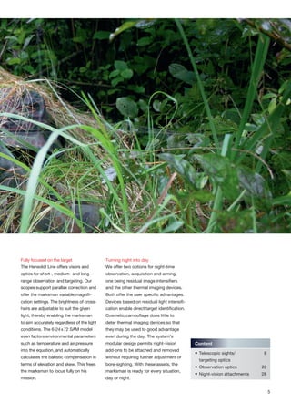 Fully focused on the target
The Hensoldt Line offers visors and
optics for short-, medium- and long-
range observation and targeting. Our
scopes support parallax correction and
offer the marksman variable magnifi-
cation settings. The brightness of cross-
hairs are adjustable to suit the given
light, thereby enabling the marksman
to aim accurately regardless of the light
conditions. The 6-24x72 SAM model
even factors environmental parameters
such as temperature and air pressure
into the equation, and automatically
calculates the ballistic compensation in
terms of elevation and skew. This frees
the marksman to focus fully on his
mission.
Turning night into day
We offer two options for night-time
observation, acquisition and aiming,
one being residual image intensifiers
and the other thermal imaging devices.
Both offer the user specific advantages.
Devices based on residual light intensifi-
cation enable direct target identification.
Cosmetic camouflage does little to
deter thermal imaging devices so that
they may be used to good advantage
even during the day. The system’s
modular design permits night-vision
add-ons to be attached and removed
without requiring further adjustment or
bore-sighting. With these assets, the
marksman is ready for every situation,
day or night.
Content
 Telescopic sights/ 6
targeting optics
 Observation optics 22
 Night-vision attachments 28
5
 