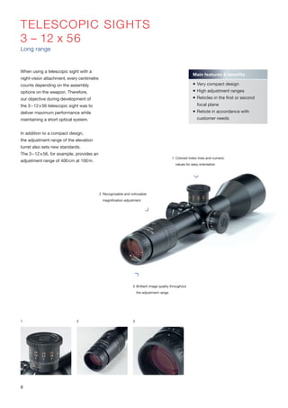 TELESCOPIC SIGHTS
3 – 12 x 56
Long range
When using a telescopic sight with a
night-vision attachment, every centimetre
counts depending on the assembly
options on the weapon. Therefore,
our objective during development of
the 3–12x56 telescopic sight was to
deliver maximum performance while
maintaining a short optical system.
In addition to a compact design,
the adjustment range of the elevation
turret also sets new standards.
The 3–12x56, for example, provides an
adjustment range of 400cm at 100m.
2 Recognisable and noticeable
magnification adjustment
1 Colored index lines and numeric
values for easy orientation
3 Brilliant image quality throughout
the adjustment range
1 2 3
Main features & benefits
 Very compact design
 High adjustment ranges
 Reticles in the first or second
focal plane
 Reticle in accordance with
customer needs
8
 