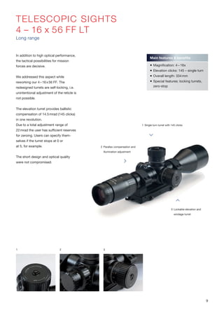 TELESCOPIC SIGHTS
4 – 16 x 56 FF LT
Long range
In addition to high optical performance,
the tactical possibilities for mission
forces are decisive.
We addressed this aspect while
reworking our 4–16x56 FF. The
redesigned turrets are self-locking, i.e.
unintentional adjustment of the reticle is
not possible.
The elevation turret provides ballistic
compensation of 14.5mrad (145 clicks)
in one revolution.
Due to a total adjustment range of
22mrad the user has sufficient reserves
for zeroing. Users can specify them-
selves if the turret stops at 0 or
at 5, for example.
The short design and optical quality
were not compromised.
1 2 3
1 Single turn turret with 145 clicks
2 Parallax compensation and
illumination adjustment
3 Lockable elevation and
windage turret
Main features & benefits
 Magnification: 4 – 16x
 Elevation clicks: 145 – single turn
 Overall length: 334mm
 Special features: locking turrets,
zero-stop
9
 