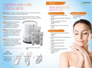 Очищение
Очищать кожу
нужно и утром,
и вечером.
Ежедневный уход
за кожей лица
должен проходить
в  три этапа.
Тонизирование
После очистки
лица необходимо
нормализовать
кислотность
поверхности кожи.
Увлажнение
Недостаток влаги
может привести
к сухости кожи,
потере эластичности
и появлению морщин.
1
2
3
подготовка кожи к зиме:
5 простых шагов
Линия
Herbalife SKIN
Подберите средства, которые подходят вашему типу кожи. Попробуйте
7-дневную тестовую программу Herbalife Skin.
Наносите увлажняющий крем за 40 минут до выхода из дома – именно
столько времени требуется влаге, чтобы впитаться и не замерзнуть прямо
на лице при холодной температуре на улице.
Включите в рацион побольше
морепродуктов, зелени
и цитрусовых – они помогут
коже сопротивляться перепадам
температур и не шелушиться.
Воды в холодный период хочется
меньше, но организм нуждается
в ней все так же. Старайтесь пить
около двух литров в день, а для
мотивации купите себе классную
бутылку.
Конечно, в холодное время года
так хочется принять горячую
ванну, но это, к сожалению,
очень сушит кожу. Лучше принимать
теплый душ и сразу после наносить
ухаживающее средство.
1
2
3
4
5
7-дневная тестовая программа
#0867
Линия HERBALIFE SKIN
Базовый уход за лицом
Очищение:
•	 Очищающий гель на основе Алоэ
#0765
•	 Очищающий гель на основе цитрусовых
#0766
•	 Ягодный скраб для мгновенного
обновления кожи
#0772
•	 Очищающая маска на основе глины
и мяты
#0773
Увлажнение:
•	 Гель для кожи вокруг глаз с эффектом
лифтинга
#0770
•	 Увлажняющий крем для кожи вокруг глаз
#0771
•	 Ночной обновляющий крем
#0827
•	 Защищающий крем SPF30
#0828
•	 Антивозрастная сыворотка
#0829
•	 Ежедневный увлажняющий крем
для естественного
сияния кожи
#0830
Тонизирование:
•	 Тонизирующий лосьон
на основе трав
#0767
Красота
3130
 