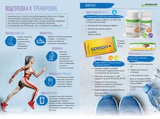 подготовка к тренировке
liftoff
•	 Содержит кофеин, который
способствует поддержанию тонуса
и сохранению концентрации
•	 Обогащен витаминами С и B3,
содержит также В1, В2, В5, В6, В7, В12
•	 Содержит в 10 раз меньше
калорий, чем другие популярные
энергетические напитки
•	 Удобный формат шипучей таблетки
Апельсин #3151
Лайм #3152
Заряд энергии и концентрация
в нужный момент!
БАД.НЕЯВЛЯЕТСЯЛЕКАРСТВЕННЫМСРЕДСТВОМ
полноценный сон
ЗАНИМАТЬСЯ СПОРТОМ НЕОБХОДИМО ВСЕМ, НО ЧТОБЫ
ТЕРНИРОВКА ПРОШЛА УСПЕШНО, К НЕЙ НАДО
ПРАВИЛЬНО ПОДГОТОВИТЬСЯ. ЗАРЯД ЭНЕРГИИ ПОДАРЯТ
НЕ ТОЛЬКО ОПРЕДЕЛЕННЫЕ ПРАВИЛА РЕЖИМА
И ПРАВИЛЬНОЕ ПИТАНИЕ, НО И ПРОДУКТЫ HERBALIFE
Чтобы потратить
энергию, ее
сначала нужно
накопить.
Соблюдайте
режим дня.
Экипировка
Удобная спортивная одежда
и обувь — не прихоть,
а важные элементы
успешной тренировки.
водный баланс
Во время занятий спортом
организму особенно важно
поддерживать водный
баланс. Чтобы предотвратить
обезвоживание — запаситесь
бутылочкой питьевой воды
без газа.
правильное питание
Полезные углеводы
запасают организм
энергией, а белки
помогают набрать
мышечную массу.
разминка
Начните
с кардио-
упражнений –
они быстро
прогревают все
тело и избавляют
от риска
потянуть мышцы.
Протеиновые батончики
Лакомство с пользой
для фигуры
•	 Помогают контролировать
вес
•	 Сладкое без лишних
углеводов
•	 3 великолепных вкуса
Чай и таблетки N-R-G
Натуральная гуарана для поднятия тонуса
Содержат гуарану, кофеин и экстракт чая,
которые обеспечивают:
•	 длительный тонизирующий эффект
•	 увеличение уровня энергии
Чай #0102
Таблетки #0122
В одной упаковке
14 шт.
Ваниль-Миндаль #0258
Шоколад-Арахис #0259
Лимон #0260
В одной
упаковке
10 шт.
ФИТНЕС
3534
 