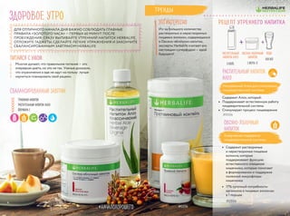 #0256
#0946
#НАЧАЛОХОРОШЕГО
Многие думают, что правильное питание — это
очередная диета, но это не так. Ученые доказали,
что ограничения в еде не идут на пользу: лучше
научиться планировать свой рацион.
ДЛЯ ОТЛИЧНОГО НАЧАЛА ДНЯ ВАЖНО СОБЛЮДАТЬ ГЛАВНЫЕ
ПРАВИЛА «ЗОЛОТОГО ЧАСА» — ПЕРВЫХ 60 МИНУТ ПОСЛЕ
ПРОБУЖДЕНИЯ: СРАЗУ ВЫПИВАЙТЕ УТРЕННИЙ НАПИТОК HERBALIFE,
ОТЛОЖИТЕ ГАДЖЕТЫ, СДЕЛАЙТЕ ЛЕГКИЕ УПРАЖНЕНИЯ И ЗАКОНЧИТЕ
СБАЛАНСИРОВАННЫМ ЗАВТРАКОМ HERBALIFE
РАСТИТЕЛЬНЫЙ
НАПИТОК АЛОЭ
3 КОЛП.
ВОДА
400 МЛ
+ +
Растительный напиток
Алоэ
Натуральный Алоэ для стимуляции
пищеварительной системы
Содержит Алоэ, который:
•	 Поддерживает естественную работу
пищеварительной системы
•	 Стимулирует процесс пищеварения
#0006
Рецепт утреннего напитка
ПИТАЙСЯ С УМОМ
Здоровое утро
Из-за большого количества
растворимых и нерастворимых
пищевых волокон, содержащихся
в Овсяно-яблочном напитке,
эксперты Herbalife считают его
настоящим суперфудом — едой
будущего!
ЭТО ИНТЕРЕСНО
Ежедневная поддержка
пищеварительной системы
Овсяно-Яблочный
напиток
•	 Содержит растворимые
и нерастворимые пищевые
волокна, которые
поддерживают функцию
естественного очищения
кишечника, которые помогают
в формировании и поддержке
полезной микрофлоры
кишечника
•	 17% суточной потребности
организма в пищевых волокнах
в 1 порции
#2864
Сбалансированный завтрак
Травяной напиток
Растительный напиток Алоэ
Формула 1
Тренды
ОВСЯНО-ЯБЛОЧНЫЙ
НАПИТОК
1 МЕРН. Л.
54
 