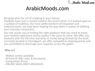 ArabicMoods.com Bringing alive the art of smoking in your homes Hookahs have seen a revival trend in the recent years. It is looked upon as a symbol of tradition, the most preferred form of relaxation and entertainment, we have been leading the way when it comes to fulfilling your luxurious necessities. Our site assists you in finding the right products that you need to enjoy your hookah experience and to savour it for years to come. We offer you hookahs with the life time warranty of smoke being formed by the book. Currently located in Chandigarh, we offer competitive shipping prices and are committed to discharge your requests across the globe.   Why us?- Widest variety available. - All kind of after sales & Assistance. - Competitive Prices. - ONLINE SALES AND CATALOGUE.  