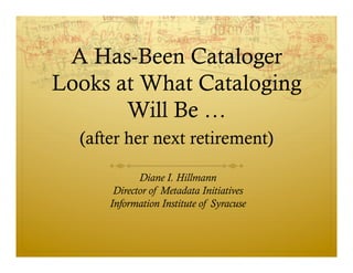 A Has-Been Cataloger
Looks at What Cataloging
       Will Be …
  (after her next retirement)

             Diane I. Hillmann
       Director of Metadata Initiatives
      Information Institute of Syracuse
 