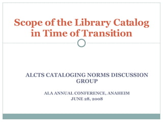 ALCTS CATALOGING NORMS DISCUSSION GROUP ALA ANNUAL CONFERENCE, ANAHEIM JUNE 28, 2008 Scope of the Library Catalog in Time of Transition 