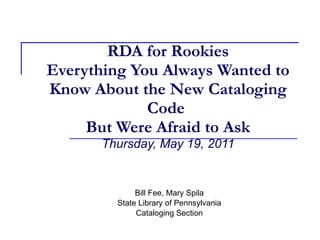RDA for Rookies Everything You Always Wanted to Know About the New Cataloging Code   But Were Afraid to Ask   Thursday, May 19, 2011 Bill Fee, Mary Spila State Library of Pennsylvania Cataloging Section 