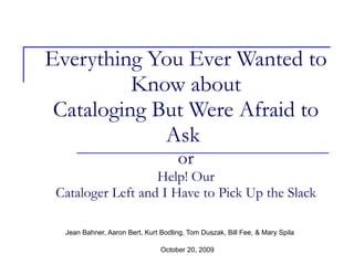 Everything You Ever Wanted to Know about Cataloging But Were Afraid to Ask  or Help! Our Cataloger Left and I Have to Pick Up the Slack Jean Bahner, Aaron Bert, Kurt Bodling, Tom Duszak, Bill Fee, & Mary Spila October 20, 2009 