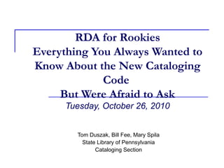 RDA for Rookies
Everything You Always Wanted to
Know About the New Cataloging
Code
But Were Afraid to Ask
Tuesday, October 26, 2010
Tom Duszak, Bill Fee, Mary Spila
State Library of Pennsylvania
Cataloging Section
 