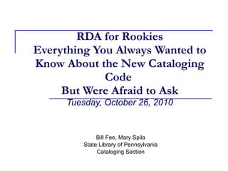 RDA for Rookies Everything You Always Wanted to Know About the New Cataloging Code   But Were Afraid to Ask   Tuesday, October 26, 2010 Bill Fee, Mary Spila State Library of Pennsylvania Cataloging Section 