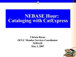 NEBASE Hour: Cataloging with CatExpress Christa Burns OCLC Member Services Coordinator NEBASE May 2, 2007 