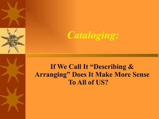 Cataloging: If We Call It “Describing & Arranging” Does It Make More Sense To All of US? 