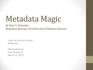 Metadata Magic
By Mary S. Alexander
Metadata Librarian, The University of Alabama Libraries



  Given by Jeannine Keefer
  Moderator

  VRA Conference
  Case Studies IV
  March 21, 2012
 
