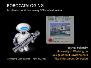 ROBOCATALOGING
Accelerated workflows using OCR and automation




                                                        Joshua Polansky
                                               University of Washington
                                           College of Built Environments
Cataloging Case Studies   April 21, 2012     Visual Resources Collection
 