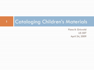 1   Cataloging Children’s Materials
                          Fiona B. Griswold
                                    LIS 507
                             April 24, 2009
 