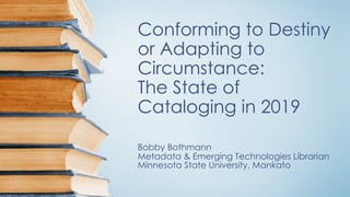 Conforming to Destiny
or Adapting to
Circumstance:
The State of
Cataloging in 2019
Bobby Bothmann
Metadata & Emerging Technologies Librarian
Minnesota State University, Mankato
 