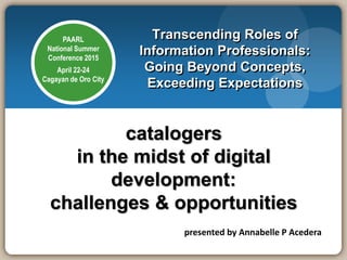 PAARL
National Summer
Conference 2015
April 22-24
Cagayan de Oro City
catalogers
in the midst of digital
development:
challenges & opportunities
Transcending Roles of
Information Professionals:
Going Beyond Concepts,
Exceeding Expectations
presented by Annabelle P Acedera
 