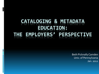 CATALOGING & METADATA
EDUCATION:
THE EMPLOYERS’ PERSPECTIVE
Beth Picknally Camden
Univ. of Pennsylvania
Jan. 2012
 