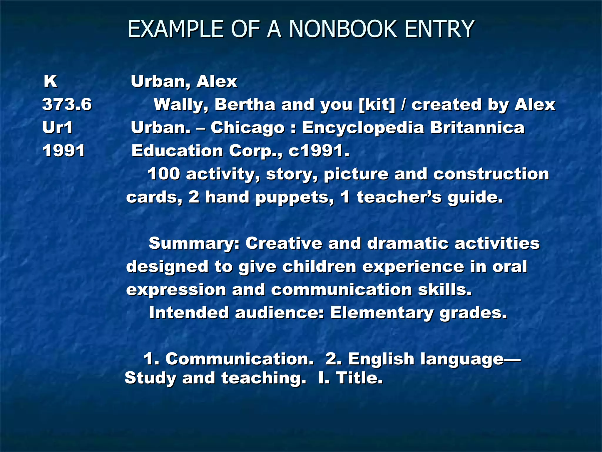EXAMPLE OF A NONBOOK ENTRY K  Urban, Alex  373.6  Wally, Bertha and you [kit] / created by Alex Ur1  Urban. – Chicago : Encyclopedia Britannica  1991  Education Corp., c1991.   100 activity, story, picture and construction  cards, 2 hand puppets, 1 teacher’s guide.  Summary: Creative and dramatic activities designed to give children experience in oral  expression and communication skills. Intended audience: Elementary grades. 1. Communication.  2. English language—   Study and teaching.  I. Title.  