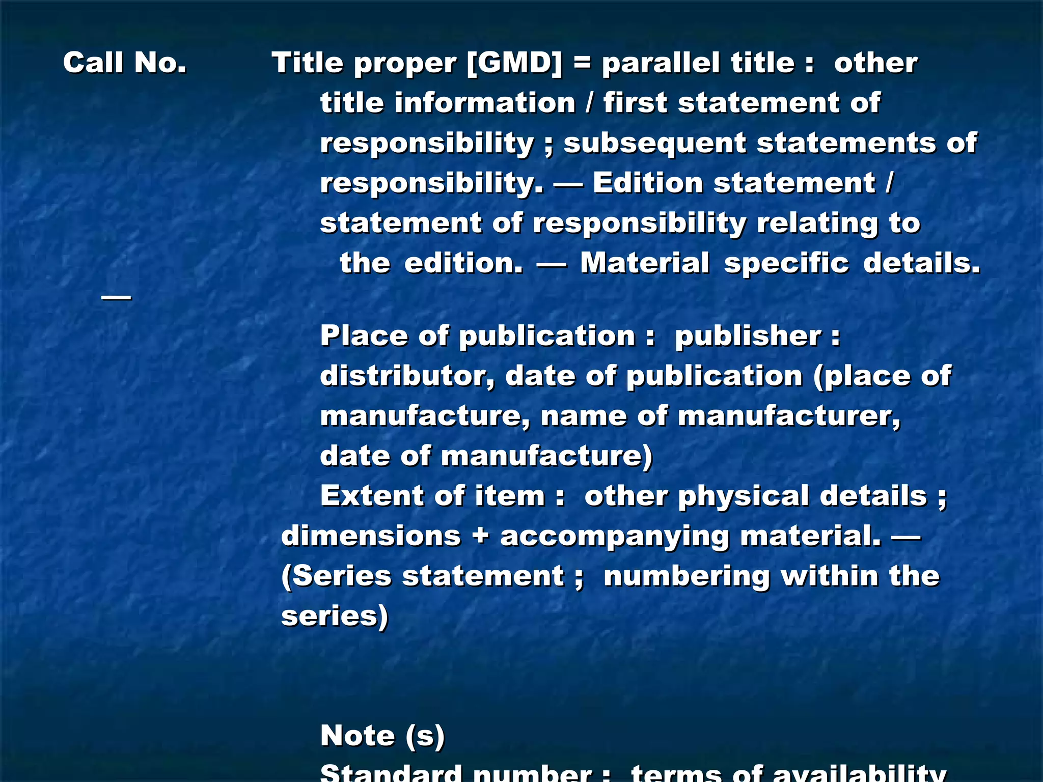 Call No. Title proper [GMD] = parallel title :  other    title information / first statement of    responsibility ; subsequent statements of   responsibility. — Edition statement /    statement of responsibility relating to    the edition. — Material specific details. —   Place of publication :  publisher :    distributor, date of publication (place of   manufacture, name of manufacturer,    date of manufacture)   Extent of item :  other physical details ;    dimensions + accompanying material. —   (Series statement ;  numbering within the    series)   Note (s)   Standard number :  terms of availability   Tracing 