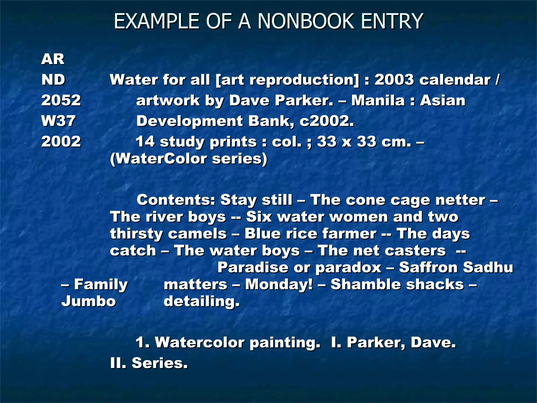 EXAMPLE OF A NONBOOK ENTRY AR ND   Water for all [art reproduction] : 2003 calendar / 2052  artwork by Dave Parker. – Manila : Asian  W37  Development Bank, c2002. 2002   14 study prints : col. ; 33 x 33 cm. –    (WaterColor series)   Contents: Stay still – The cone cage netter –    The river boys -- Six water women and two    thirsty camels – Blue rice farmer -- The days    catch – The water boys – The net casters  --      Paradise or paradox – Saffron Sadhu – Family    matters – Monday! – Shamble shacks – Jumbo    detailing.   1. Watercolor painting.  I. Parker, Dave.    II. Series. 