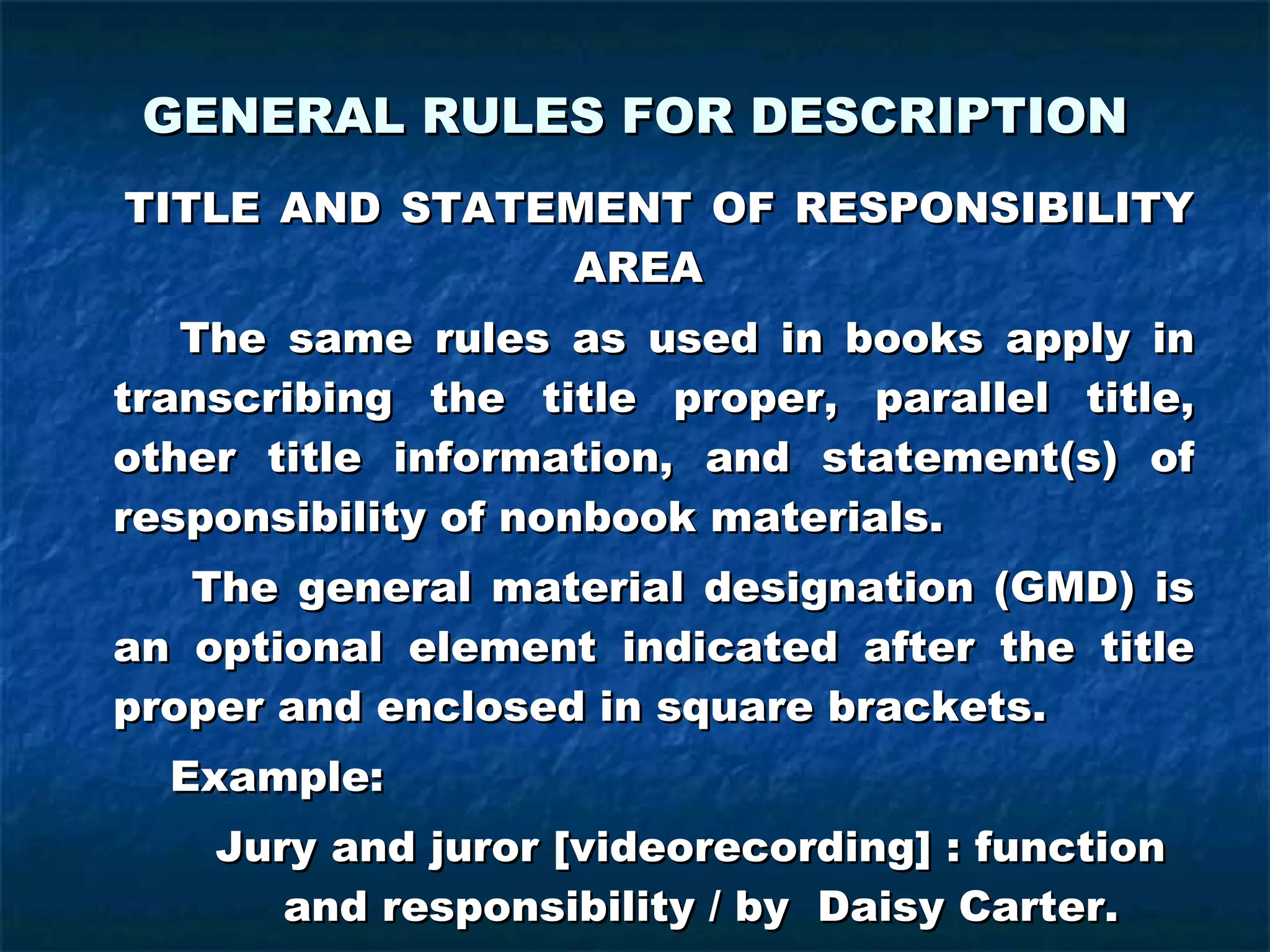 GENERAL RULES FOR DESCRIPTION TITLE AND STATEMENT OF RESPONSIBILITY  AREA   The same rules as used in books apply in transcribing the title proper, parallel title, other title information, and statement(s) of responsibility of nonbook materials.   The general material designation (GMD) is an optional element indicated after the title proper and enclosed in square brackets.   Example:   Jury and juror [videorecording] : function  and responsibility / by  Daisy Carter.   