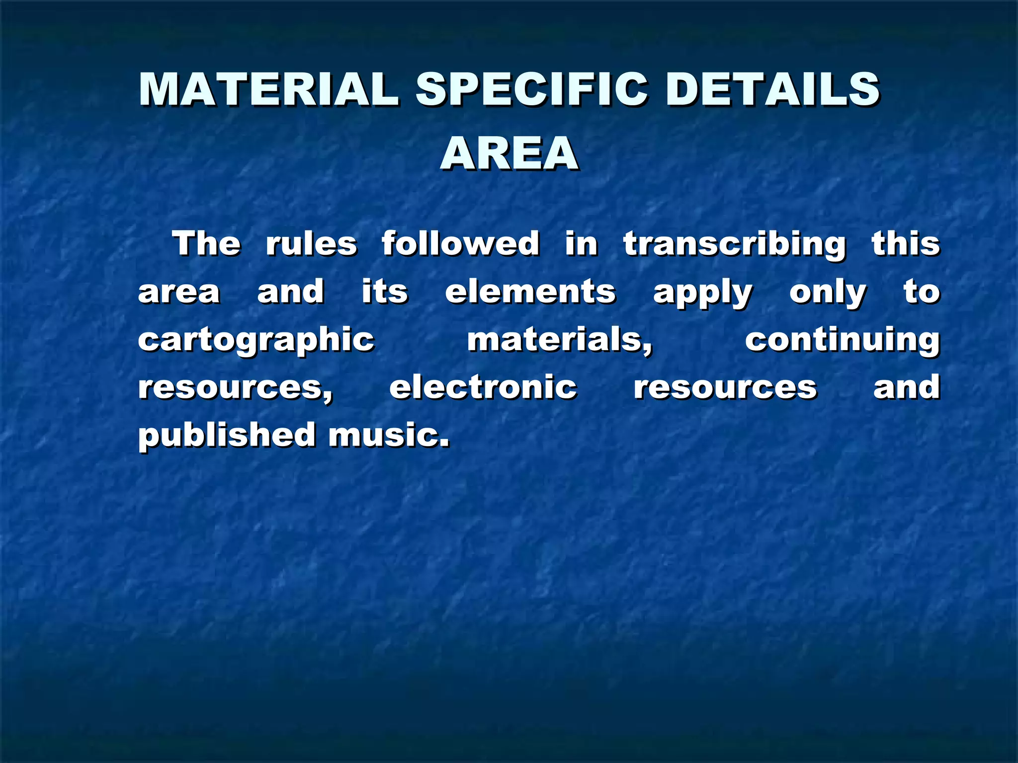 MATERIAL SPECIFIC DETAILS AREA The rules followed in transcribing this area and its elements apply only to cartographic materials, continuing resources, electronic resources and published music. 
