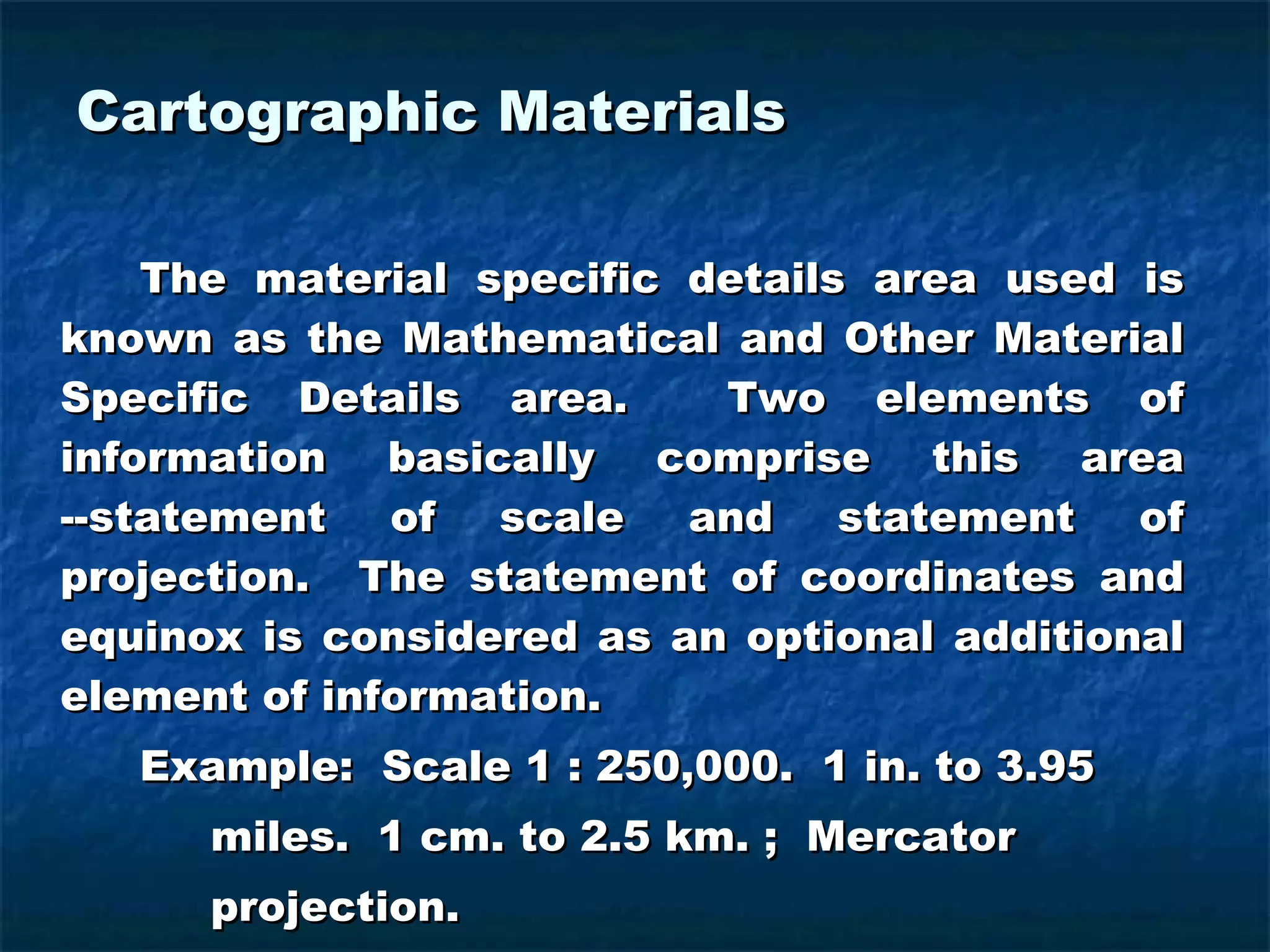 Cartographic Materials The material specific details area used is known as the Mathematical and Other Material Specific Details area.  Two elements of information basically comprise this area --statement of scale and statement of projection.  The statement of coordinates and equinox is considered as an optional additional element of information. Example:  Scale 1 : 250,000.  1 in. to 3.95    miles.  1 cm. to 2.5 km. ;  Mercator    projection. 