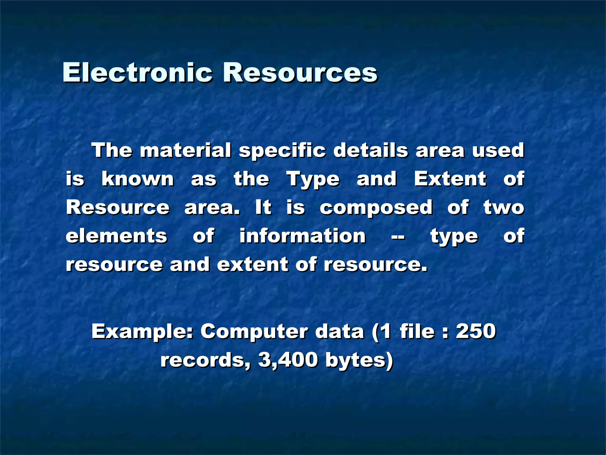 Electronic Resources   The material specific details area used is known as the Type and Extent of Resource area. It is composed of two elements of information -- type of resource and extent of resource.   Example: Computer data (1 file : 250  records, 3,400 bytes) 