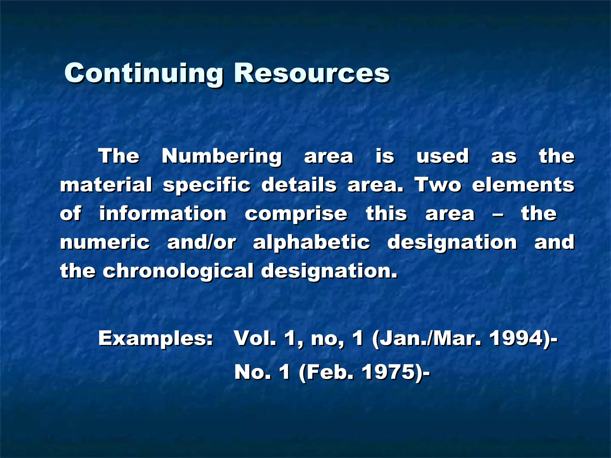 Continuing Resources  The Numbering area is used as the material specific details area. Two elements of information comprise this area – the  numeric and/or alphabetic designation and the chronological designation. Examples:  Vol. 1, no, 1 (Jan./Mar. 1994)-   No. 1 (Feb. 1975)- 