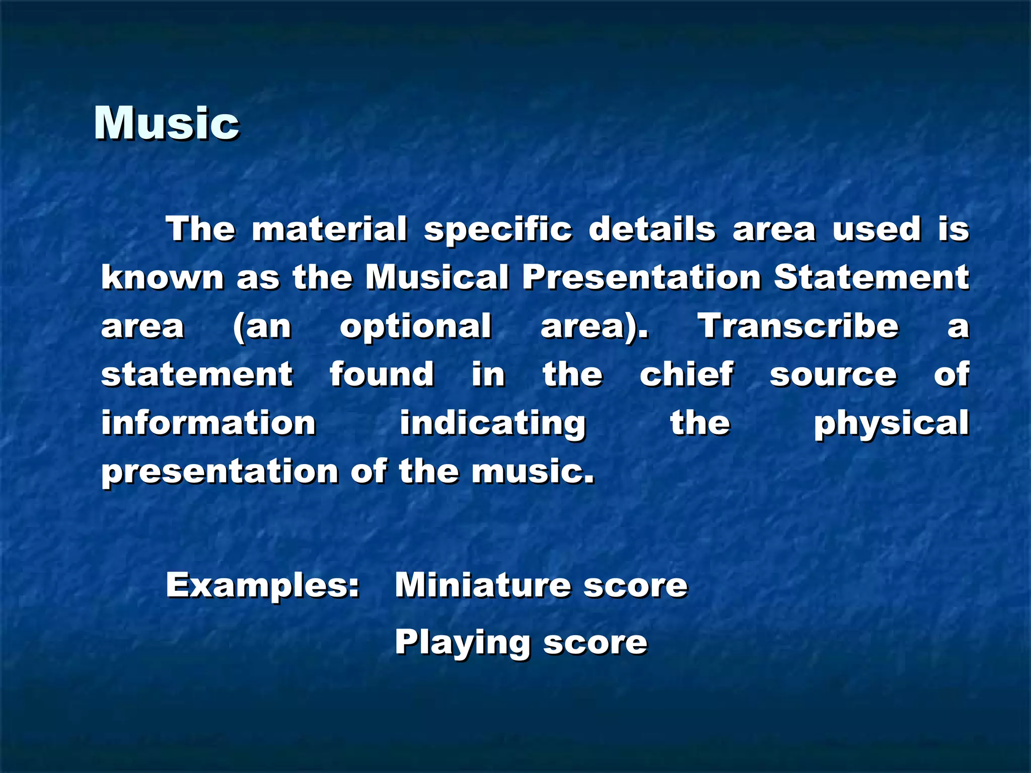 Music The material specific details area used is known as the Musical Presentation Statement area (an optional area). Transcribe a statement found in the chief source of information indicating the physical presentation of the music. Examples:  Miniature score   Playing score 