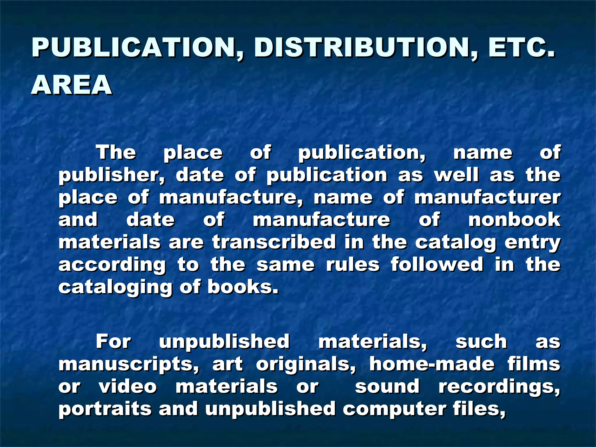 PUBLICATION, DISTRIBUTION, ETC. AREA The place of publication, name of publisher, date of publication as well as the place of manufacture, name of manufacturer and date of manufacture of nonbook materials are transcribed in the catalog entry according to the same rules followed in the cataloging of books. For unpublished materials, such as manuscripts, art originals, home-made films or video materials or  sound recordings, portraits and unpublished computer files,  