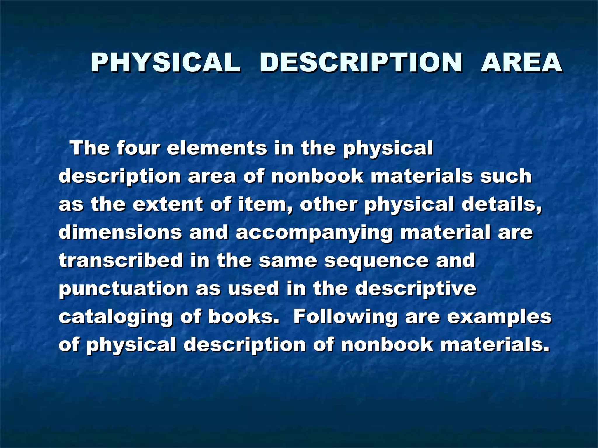 PHYSICAL DESCRIPTION AREA   The four elements in the physical description area of nonbook materials such as the extent of item, other physical details, dimensions and accompanying material are transcribed in the same sequence and punctuation as used in the descriptive cataloging of books.  Following are examples of physical description of nonbook materials. 