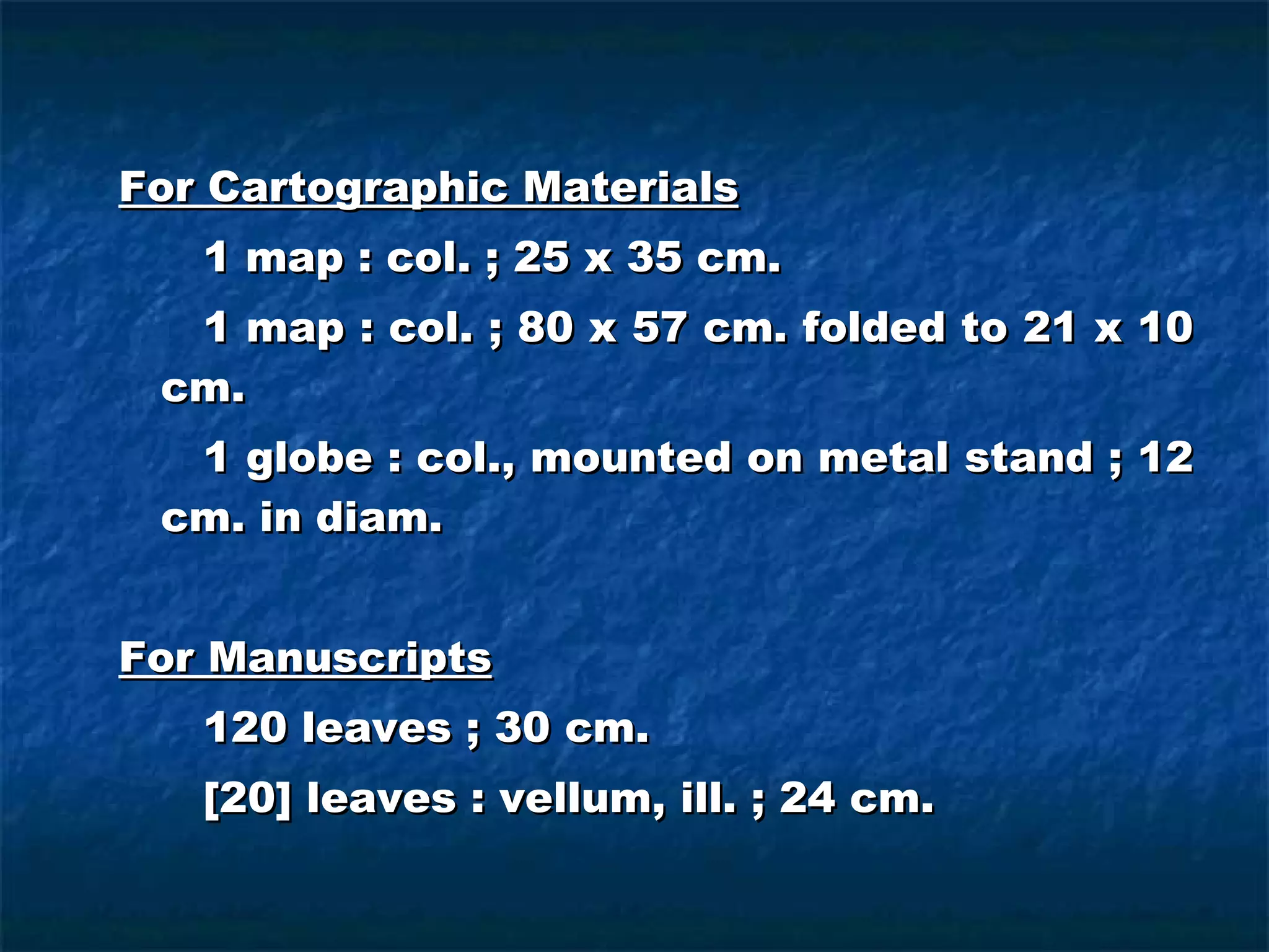 For Cartographic Materials 1 map : col. ; 25 x 35 cm. 1 map : col. ; 80 x 57 cm. folded to 21 x 10 cm. 1 globe : col., mounted on metal stand ; 12 cm. in diam. For Manuscripts 120 leaves ; 30 cm. [20] leaves : vellum, ill. ; 24 cm. 