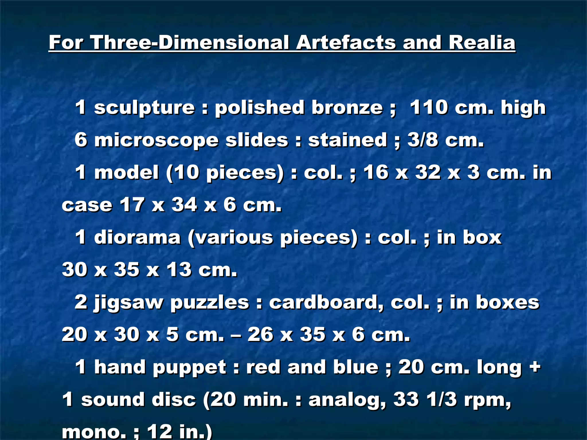 For Three-Dimensional Artefacts and Realia 1 sculpture : polished bronze ;  110 cm. high 6 microscope slides : stained ; 3/8 cm. 1 model (10 pieces) : col. ; 16 x 32 x 3 cm. in case 17 x 34 x 6 cm. 1 diorama (various pieces) : col. ; in box  30 x 35 x 13 cm. 2 jigsaw puzzles : cardboard, col. ; in boxes 20 x 30 x 5 cm. – 26 x 35 x 6 cm. 1 hand puppet : red and blue ; 20 cm. long + 1 sound disc (20 min. : analog, 33 1/3 rpm, mono. ; 12 in.) 