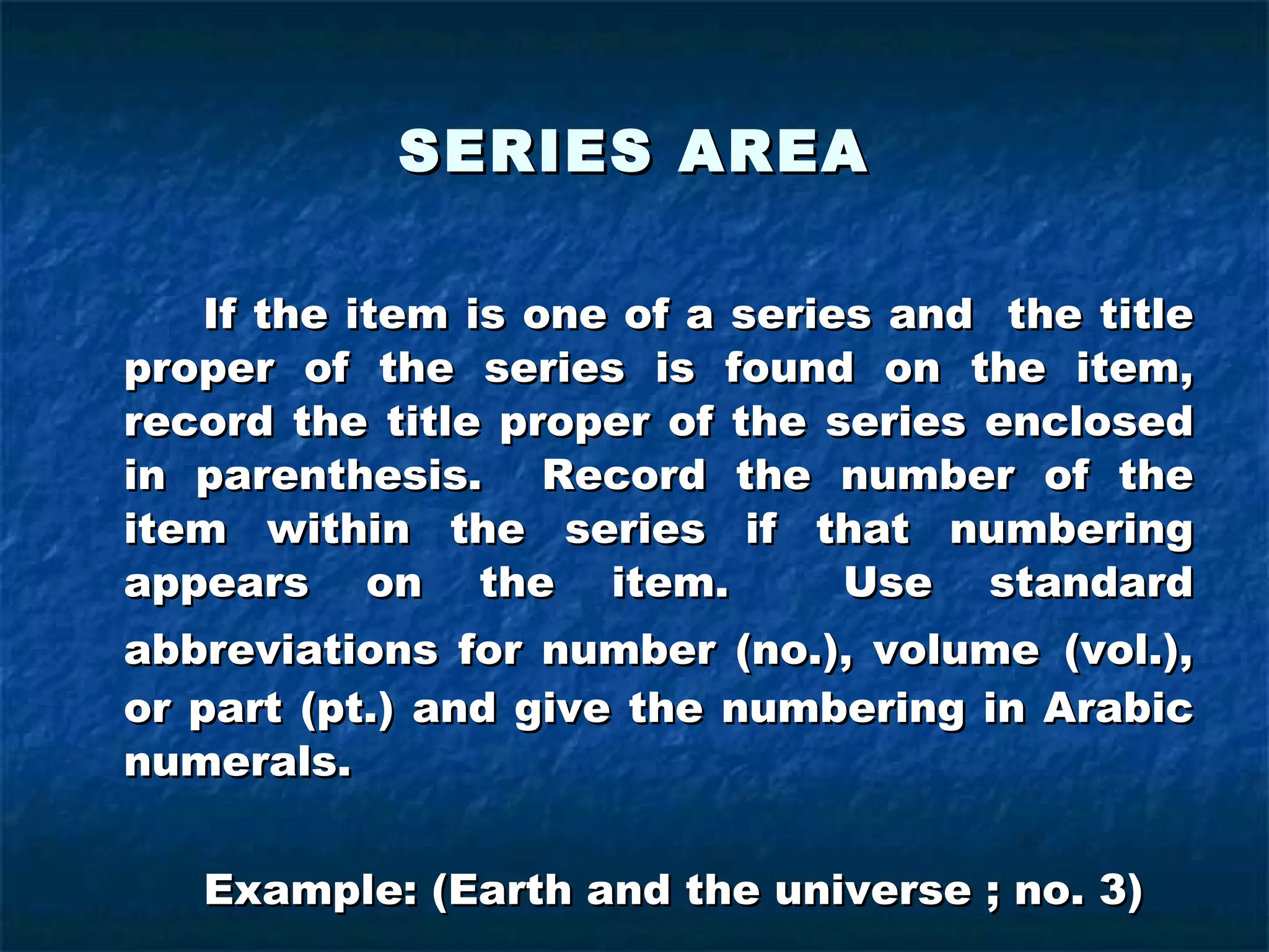 SERIES AREA If the item is one of a series and  the title proper of the series is found on the item, record the title proper of the series enclosed in parenthesis.  Record the number of the item within the series if that numbering appears on the item.  Use standard abbreviations for number (no.), volume   (vol.), or part (pt.) and give the numbering in Arabic numerals. Example: (Earth and the universe ; no. 3) 