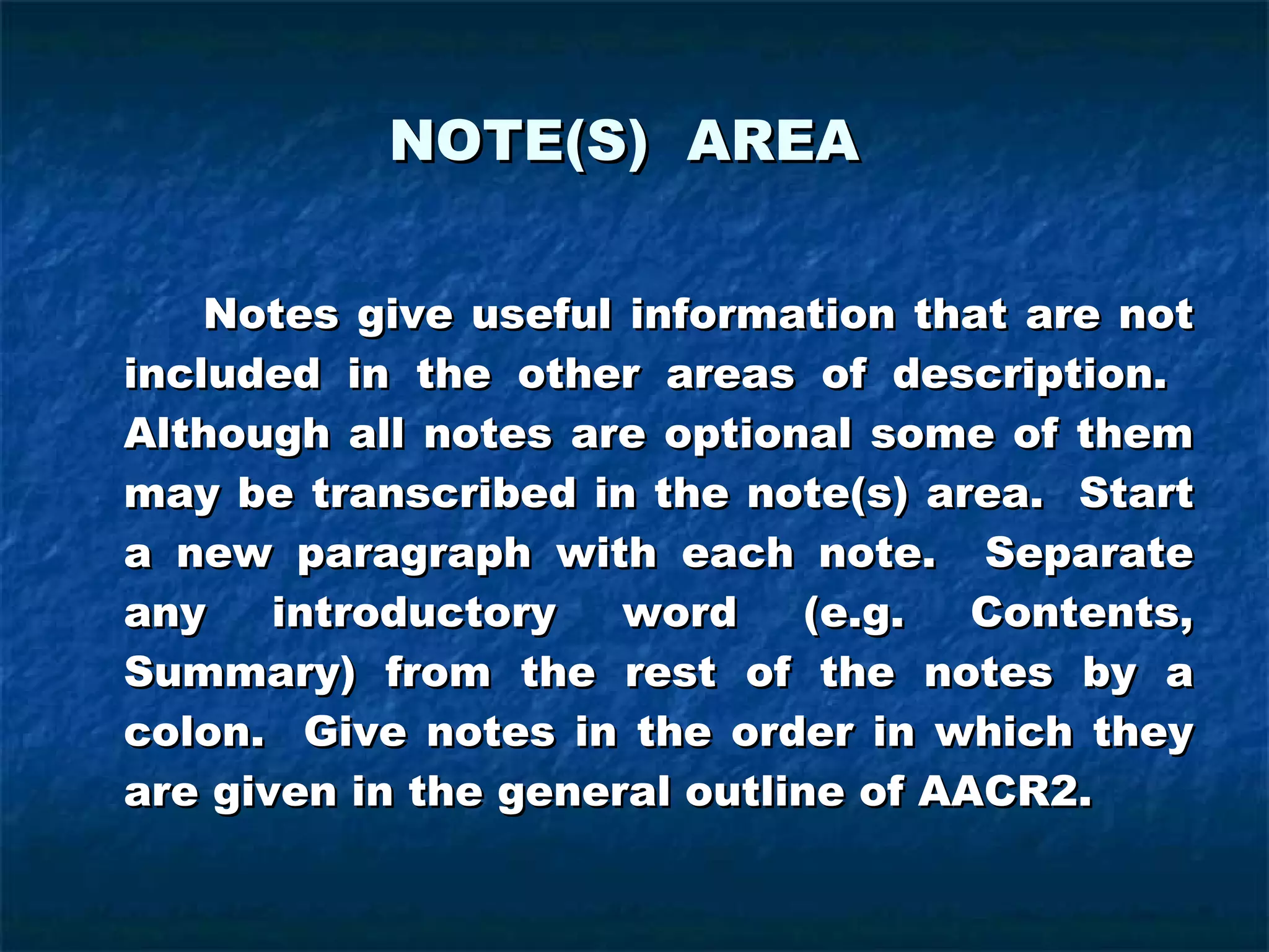 NOTE(S)  AREA Notes give useful information that are not included in the other areas of description.  Although all notes are optional some of them may be transcribed in the note(s) area.  Start a new paragraph with each note.  Separate any introductory word (e.g. Contents, Summary) from the rest of the notes by a colon.  Give notes in the order in which they are given in the general outline of AACR2. 