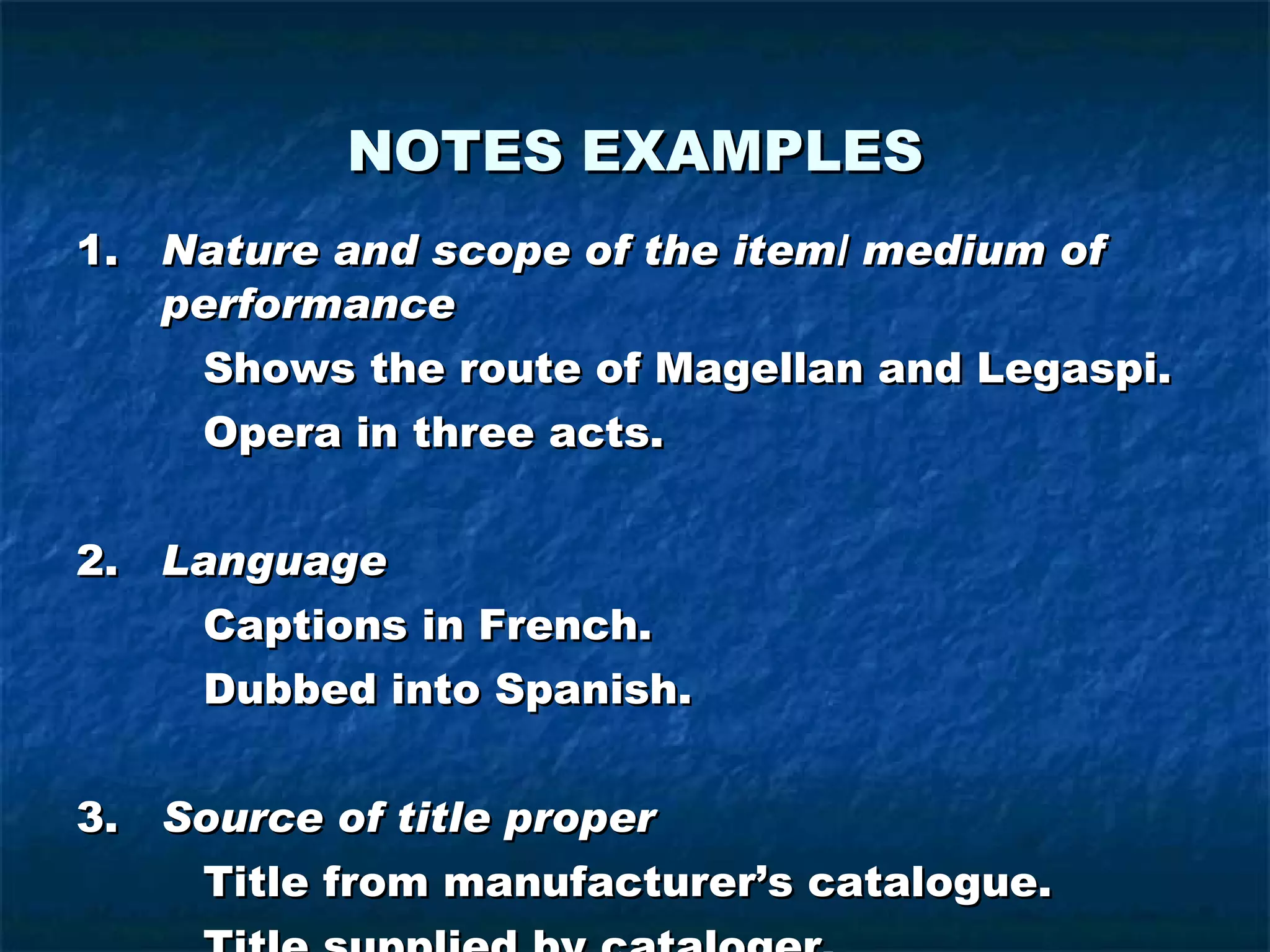 NOTES   EXAMPLES 1. Nature and scope of the item/ medium of performance Shows the route of Magellan and Legaspi. Opera in three acts. 2. Language Captions in French. Dubbed into Spanish. 3. Source of title proper Title from manufacturer’s catalogue. Title supplied by cataloger. 