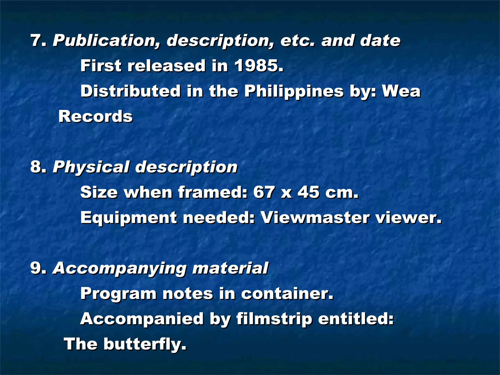 7.  Publication, description, etc. and date First released in 1985. Distributed in the Philippines by: Wea Records 8.  Physical description Size when framed: 67 x 45 cm. Equipment needed: Viewmaster viewer. 9.  Accompanying material Program notes in container. Accompanied by filmstrip entitled: The butterfly. 