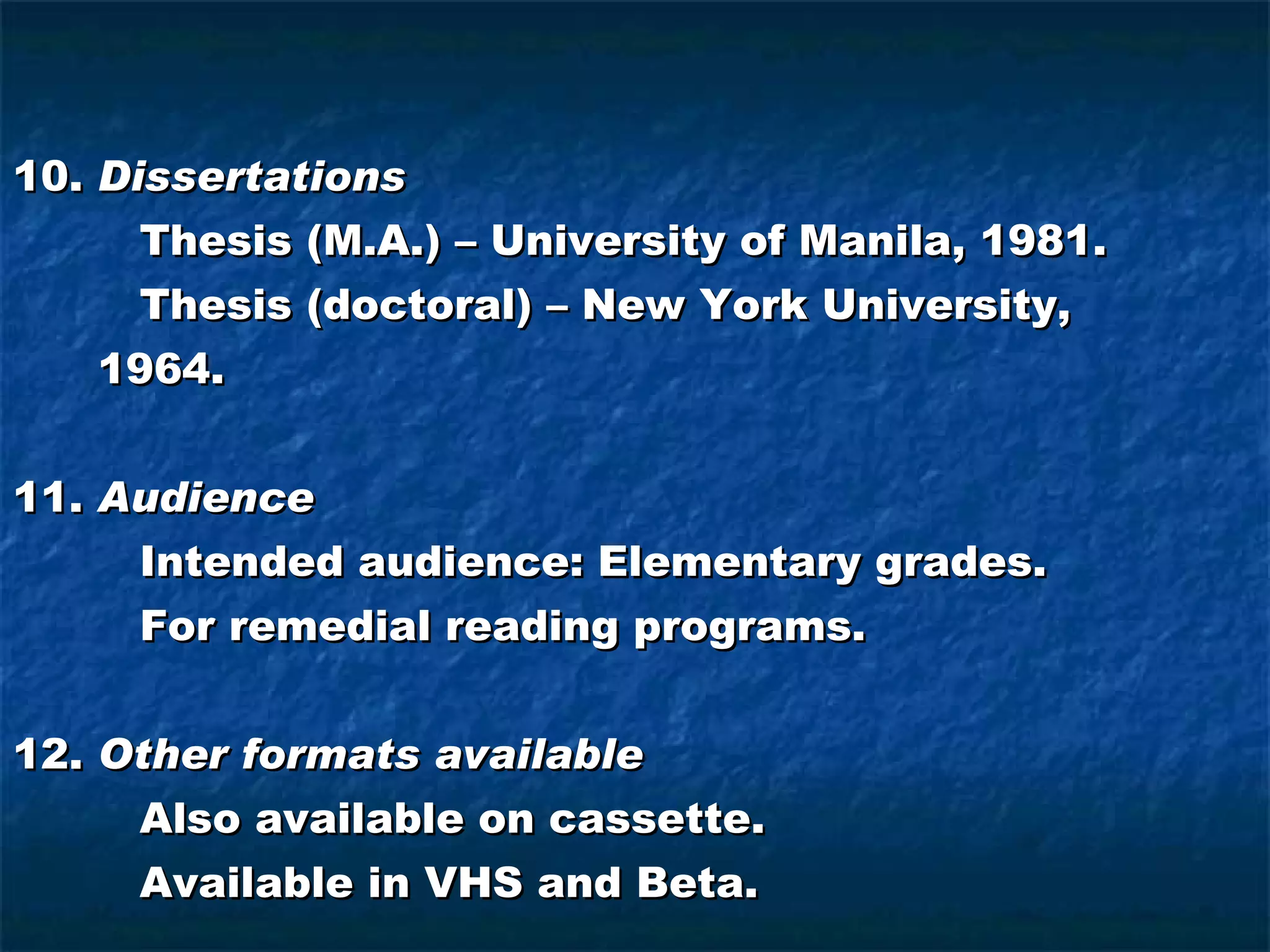 10.  Dissertations Thesis (M.A.) – University of Manila, 1981. Thesis (doctoral) – New York University, 1964. 11.  Audience Intended audience: Elementary grades. For remedial reading programs. 12.  Other formats available Also available on cassette. Available in VHS and Beta. 