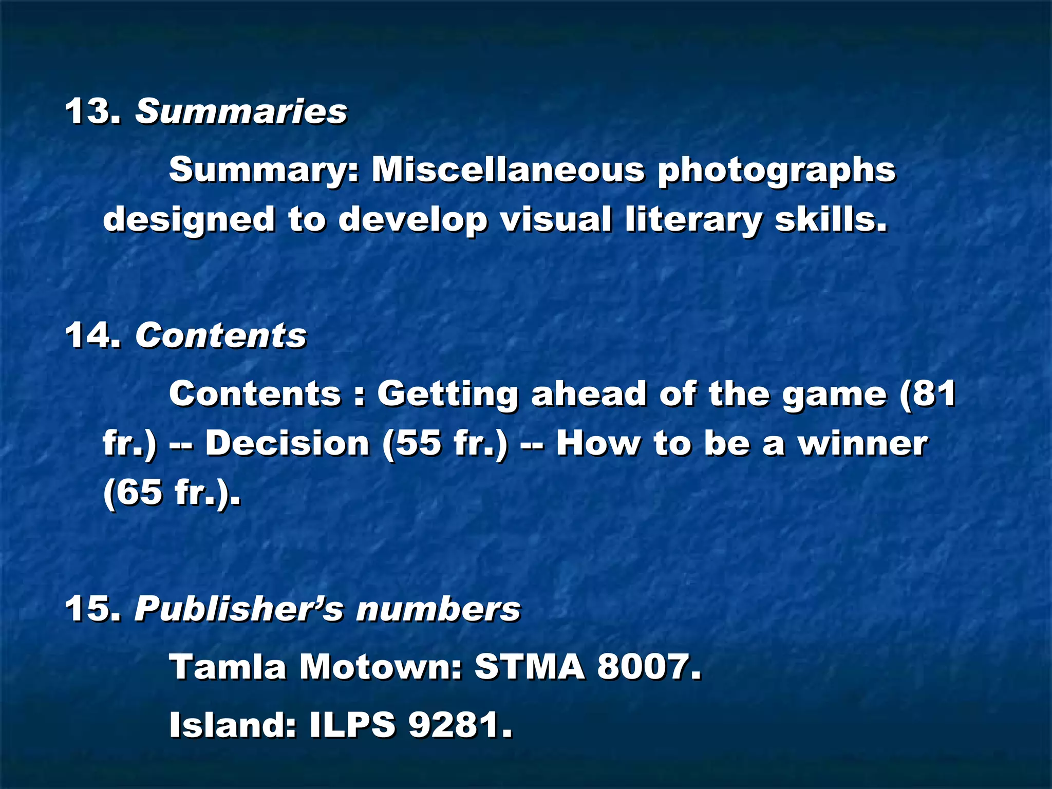 13.  Summaries Summary: Miscellaneous photographs designed to develop visual literary skills. 14.  Contents Contents : Getting ahead of the game (81 fr.) -- Decision (55 fr.) -- How to be a winner (65 fr.). 15.  Publisher’s numbers Tamla Motown: STMA 8007. Island: ILPS 9281. 