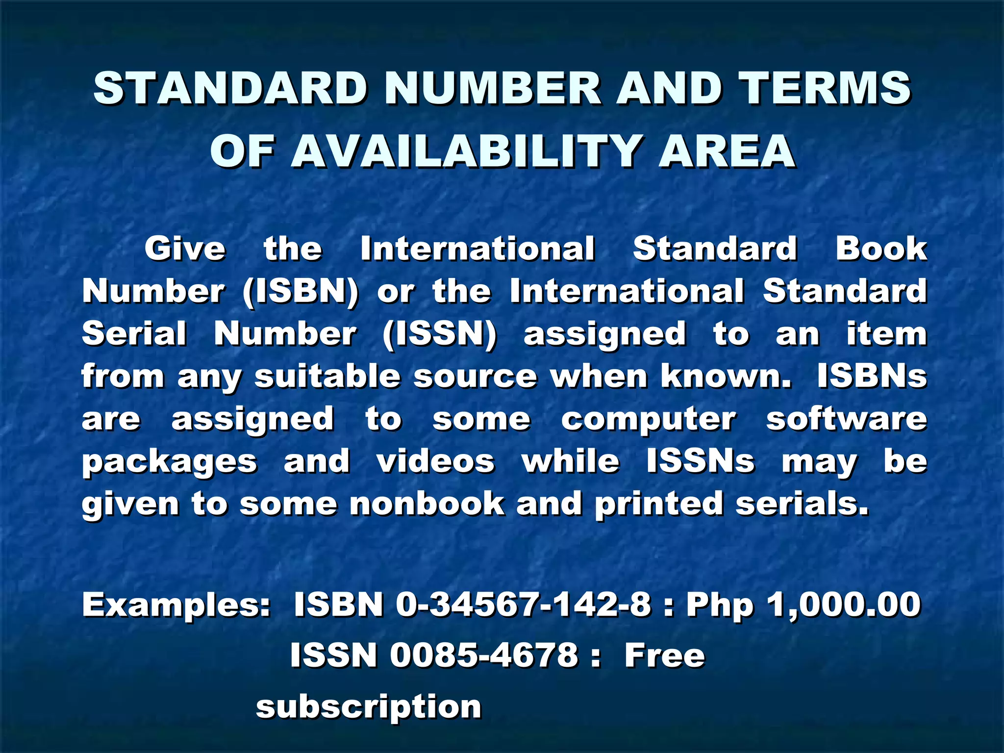 STANDARD NUMBER AND TERMS OF AVAILABILITY AREA Give the International Standard Book Number (ISBN) or the International Standard Serial Number (ISSN) assigned to an item from any suitable source when known.  ISBNs are assigned to some computer software packages and videos while ISSNs may be given to some nonbook and printed serials. Examples:  ISBN 0-34567-142-8 : Php 1,000.00   ISSN 0085-4678 :  Free    subscription 