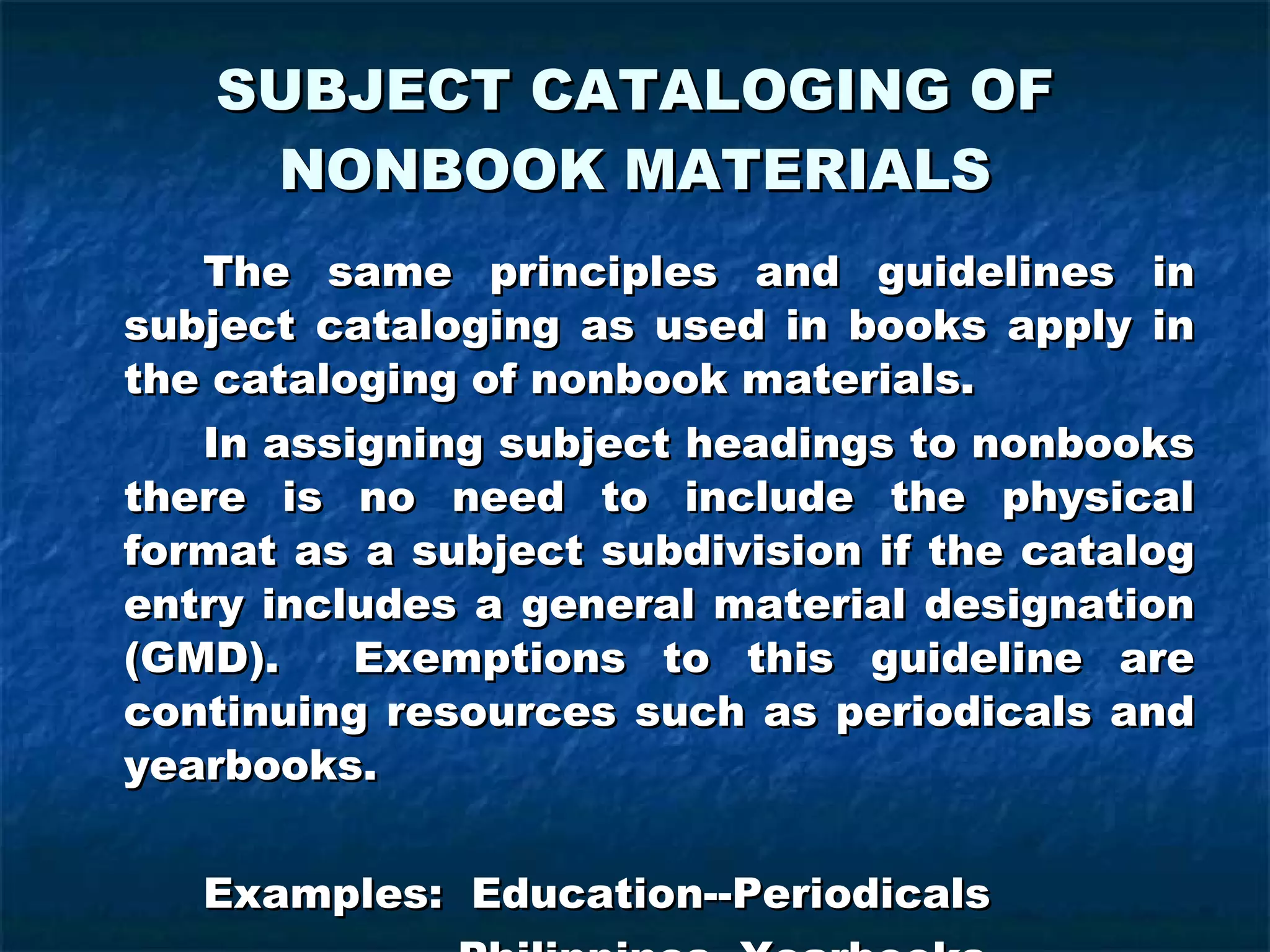SUBJECT CATALOGING OF NONBOOK MATERIALS The same principles and guidelines in subject cataloging as used in books apply in the cataloging of nonbook materials. In assigning subject headings to nonbooks there is no need to include the physical format as a subject subdivision if the catalog entry includes a general material designation (GMD).  Exemptions to this guideline are continuing resources such as periodicals and yearbooks. Examples:  Education--Periodicals   Philippines--Yearbooks 