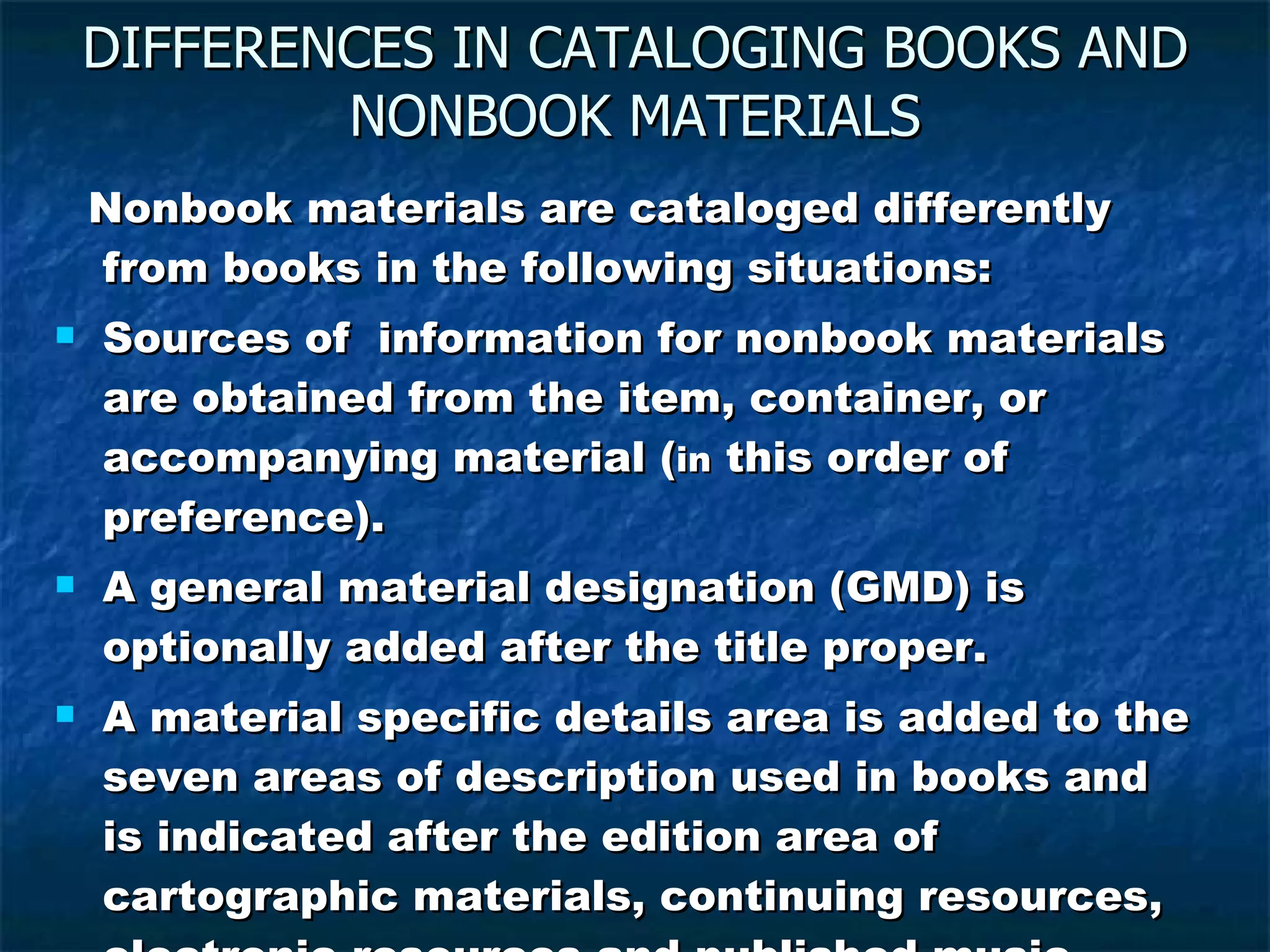 DIFFERENCES IN CATALOGING BOOKS AND NONBOOK MATERIALS Nonbook materials are cataloged differently from books in the following situations: Sources of  information for nonbook materials are obtained from the item, container, or accompanying material ( in  this order of preference). A general material designation (GMD) is optionally added after the title proper. A material specific details area is added to the seven areas of description used in books and is indicated after the edition area of cartographic materials, continuing resources, electronic resources and published music. 