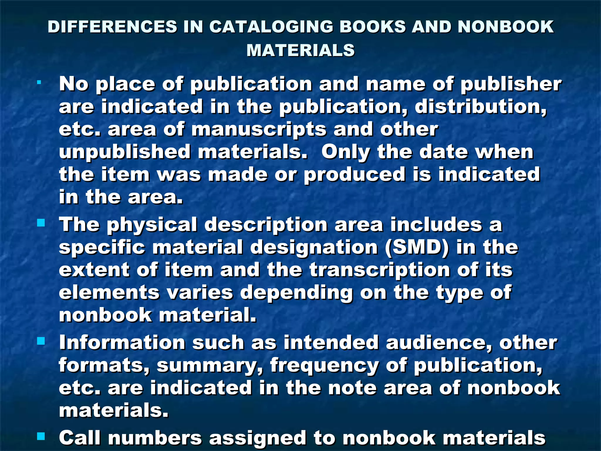 DIFFERENCES IN CATALOGING BOOKS AND NONBOOK MATERIALS No place of publication and name of publisher are indicated in the publication, distribution, etc. area of manuscripts and other unpublished materials.  Only the date when the item was made or produced is indicated in the area. The physical description area includes a specific material designation (SMD) in the extent of item and the transcription of its elements varies depending on the type of nonbook material. Information such as intended audience, other formats, summary, frequency of publication, etc. are indicated in the note area of nonbook materials. Call numbers assigned to nonbook materials may be based from form, subject, cutter number or accession number.  A color code may be used to differentiate genre or sizes. 