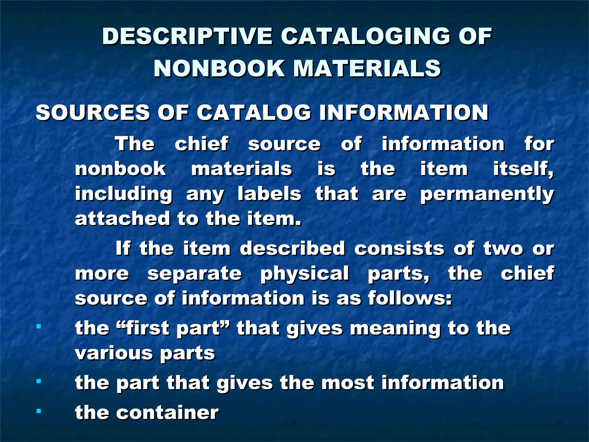 DESCRIPTIVE CATALOGING OF NONBOOK MATERIALS SOURCES OF CATALOG INFORMATION   The chief source of information for nonbook materials is the item itself, including any labels that are permanently attached to the item. If the item described consists of two or more separate physical parts, the chief source of information is as follows: the “first part” that gives meaning to the various parts the part that gives the most information the container 