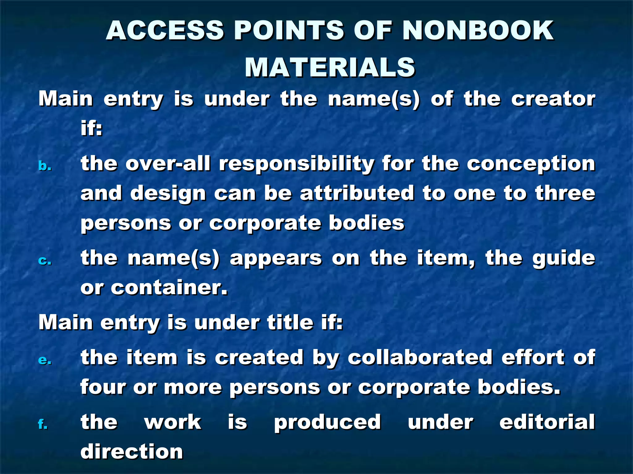ACCESS POINTS OF NONBOOK MATERIALS Main entry is under the name(s) of the creator if: the over-all responsibility for the conception and design can be attributed to one to three persons or corporate bodies the name(s) appears on the item, the guide or container. Main entry is under title if: the item is created by collaborated effort of four or more persons or corporate bodies. the work is produced under editorial direction the name of the creator does not appear on the item, the guide, or container 